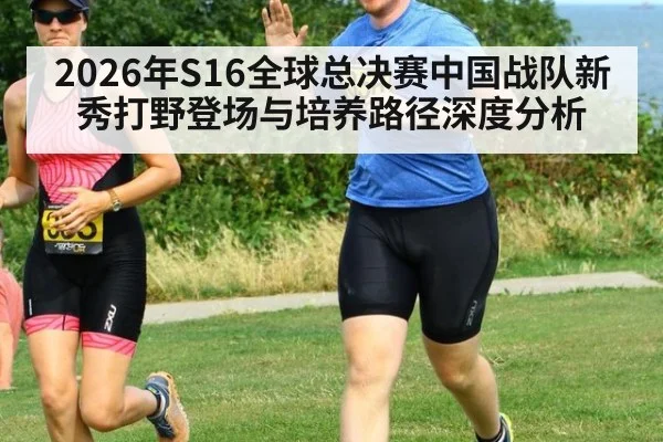 2026年S16全球总决赛中国战队新秀打野登场与培养路径深度分析