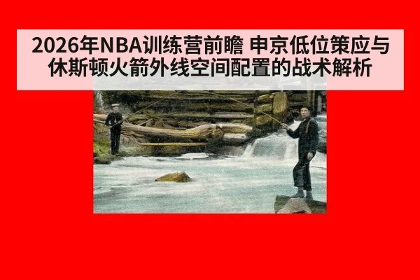 2026年NBA训练营前瞻 申京低位策应与休斯顿火箭外线空间配置的战术解析