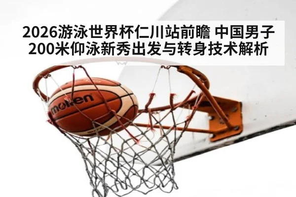 2026游泳世界杯仁川站前瞻 中国男子200米仰泳新秀出发与转身技术解析