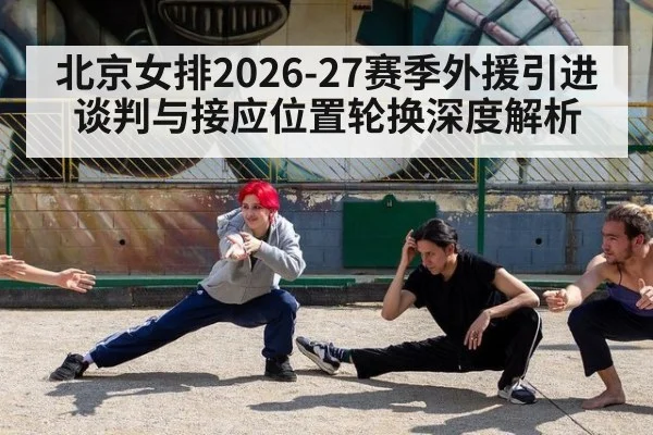 北京女排2026-27赛季外援引进谈判与接应位置轮换深度解析